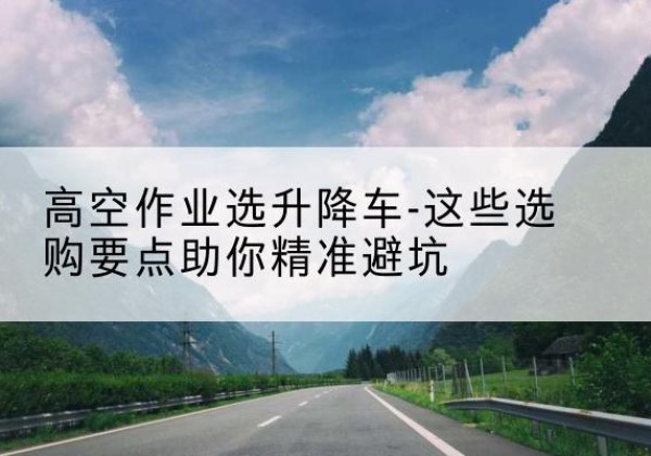 绥棱升降车厂家-高空作业选升降车-这些选购要点助你*避坑